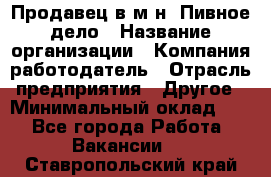 Продавец в м-н "Пивное дело › Название организации ­ Компания-работодатель › Отрасль предприятия ­ Другое › Минимальный оклад ­ 1 - Все города Работа » Вакансии   . Ставропольский край